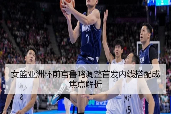 女篮亚洲杯前宫鲁鸣调整首发内线搭配成焦点解析