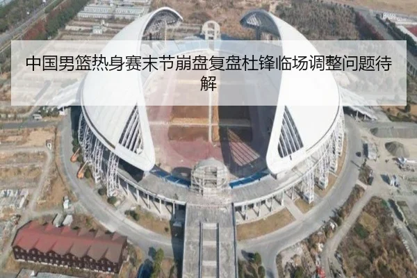 中国男篮热身赛末节崩盘复盘杜锋临场调整问题待解